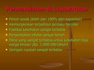 Permasalahan di Lapas/Rutan Penuh sesak (lebih dari 150% dari kapasitas) memungkinkan terjadinya perilaku berisiko Fasilitas kesehatan sangat terbatas Pengendalian infeksi sangat lemah Dana yang sangat terbatas untuk kesehatan bagi warga binaan (Rp. 1,000/WB/tahun) Jaringan rujukan sangat terbatas 
