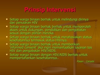 Prinsip Intervensi Setiap warga binaan berhak untuk melindungi dirinya dari penularan HIV  Setiap warga binaan berhak berhak untuk memperoleh akses untuk dukungan, pendidikan dan pengobatan sesuai dengan pilihan mereka. Setiap warga binaan berhak untuk merahasiakan status kesehatannya termasuk status HIVnya. Setiap warga binaan berhak untuk memberikan ‘informed consent’ jika ingin memanfaatkan layanan tes HIV dan pengobatan HIV/AIDS. Setiap warga binaan dengan HIV/AIDS berhak untuk mempertahankan kesehatannya.. Pasan - Canada 
