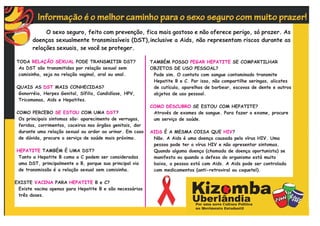 O sexo seguro, feito com prevenção, fica mais gostoso e não oferece perigo, só prazer. As
       doenças sexualmente transmissíveis (DST),inclusive a Aids, não representam riscos durante as
       relações sexuais, se você se proteger.

TODA RELAÇÃO SEXUAL PODE TRANSMITIR DST?                   TAMBÉM POSSO PEGAR HEPATITE SE COMPARTILHAR
 As DST são transmitidas por relação sexual sem            OBJETOS DE USO PESSOAL?
 camisinha, seja na relação vaginal, oral ou anal.          Pode sim. O contato com sangue contaminado transmite
                                                            Hepatite B e C. Por isso, não compartilhe seringas, alicates
QUAIS AS DST MAIS CONHECIDAS?                               de cutícula, aparelhos de barbear, escovas de dente e outros
Gonorréia, Herpes Genital, Sífilis, Candidíase, HPV,        objetos de uso pessoal.
Tricomonas, Aids e Hepatites.
                                                           COMO DESCUBRO SE ESTOU COM HEPATITE?
COMO PERCEBO SE ESTOU COM UMA DST?                          Através de exames de sangue. Para fazer o exame, procure
 Os principais sintomas são: aparecimento de verrugas,      um serviço de saúde.
 feridas, corrimentos, coceiras nos órgãos genitais, dor
 durante uma relação sexual ou ardor ao urinar. Em caso    AIDS É A MESMA COISA QUE HIV?
 de dúvida, procure o serviço de saúde mais próximo.        Não. A Aids é uma doença causada pelo vírus HIV. Uma
                                                            pessoa pode ter o vírus HIV e não apresentar sintomas.
HEPATITE TAMBÉM É UMA DST?                                  Quando alguma doença (chamada de doença oportunista) se
 Tanto a Hepatite B como a C podem ser consideradas         manifesta ou quando a defesa do organismo está muito
 uma DST, principalmente a B, porque sua principal via      baixa, a pessoa está com Aids. A Aids pode ser controlada
 de transmissão é a relação sexual sem camisinha.           com medicamentos (anti-retroviral ou coquetel).

EXISTE VACINA PARA HEPATITE B e C?
 Existe vacina apenas para Hepatite B e são necessárias
 três doses.
 