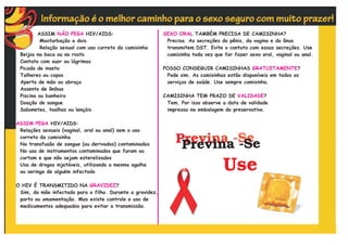 ASSIM NÃO PEGA HIV/AIDS:                          SEXO ORAL TAMBÉM PRECISA DE CAMISINHA?
          Masturbação a dois                                Precisa. As secreções do pênis, da vagina e do ânus
          Relação sexual com uso correto da camisinha       transmitem DST. Evite o contato com essas secreções. Use
 Beijos na boca ou no rosto                                 camisinha toda vez que for fazer sexo oral, vaginal ou anal.
 Contato com suor ou lágrimas
 Picada de inseto                                          POSSO CONSEGUIR CAMISINHAS GRATUITAMENTE?
 Talheres ou copos                                          Pode sim. As camisinhas estão disponíveis em todos os
 Aperto de mão ou abraço                                    serviços de saúde. Use sempre camisinha.
 Assento de ônibus
 Piscina ou banheiro                                       CAMISINHA TEM PRAZO DE VALIDADE?
 Doação de sangue                                           Tem. Por isso observe a data de validade
 Sabonetes, toalhas ou lençóis                              impressa na embalagem do preservativo.

ASSIM PEGA HIV/AIDS:
 Relações sexuais (vaginal, oral ou anal) sem o uso
 correto da camisinha
 Na transfusão de sangue (ou derivados) contaminados
 No uso de instrumentos contaminados que furam ou
 cortam e que não sejam esterelizados
 Uso de drogas injetáveis, utilizando a mesma agulha
 ou seringa de alguém infectado

O HIV É TRANSMITIDO NA GRAVIDEZ?
 Sim, da mãe infectada para o filho. Durante a gravidez,
 parto ou amamentação. Mas existe controle e uso de
 medicamentos adequados para evitar a transmissão.
 