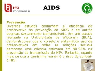Prevenção Diversos estudos confirmam a eficiência do preservativo na prevenção da AIDS e de outras doenças sexualmente transmissíveis. Em um estudo realizado na Universidade de Wisconsin (EUA), demonstrou-se que o correto e sistemático uso de preservativos em todas as relações sexuais apresenta uma eficácia estimada em 90-95% na prevenção da transmissão do HIV. Portanto, quanto mais se usa a camisinha menor é o risco de contrair o HIV.  AIDS 