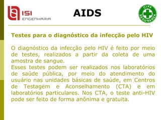 Testes para o diagnóstico da infecção pelo HIV   O diagnóstico da infecção pelo HIV é feito por meio de testes, realizados a partir da coleta de uma amostra de sangue.  Esses testes podem ser realizados nos laboratórios de saúde pública, por meio do atendimento do usuário nas unidades básicas de saúde, em Centros de Testagem e Aconselhamento (CTA) e em laboratórios particulares. Nos CTA, o teste anti-HIV pode ser feito de forma anônima e gratuita.  AIDS 