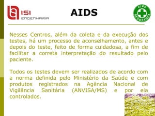 Nesses Centros, além da coleta e da execução dos testes, há um processo de aconselhamento, antes e depois do teste, feito de forma cuidadosa, a fim de facilitar a correta interpretação do resultado pelo paciente. Todos os testes devem ser realizados de acordo com a norma definida pelo Ministério da Saúde e com produtos registrados na Agência Nacional de Vigilância Sanitária (ANVISA/MS) e por ela controlados. AIDS 