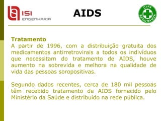 Tratamento A partir de 1996, com a distribuição gratuita dos medicamentos antirretrovirais a todos os indivíduos que necessitam do tratamento de AIDS, houve aumento na sobrevida e melhora na qualidade de vida das pessoas soropositivas.  Segundo dados recentes, cerca de 180 mil pessoas têm recebido tratamento de AIDS fornecido pelo Ministério da Saúde e distribuído na rede pública.  AIDS 