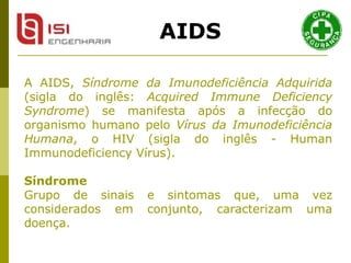 A AIDS,  Síndrome da Imunodeficiência Adquirida  (sigla do inglês:  Acquired Immune Deficiency Syndrome ) se manifesta após a infecção do organismo humano pelo  Vírus da Imunodeficiência Humana , o HIV (sigla do inglês - Human Immunodeficiency Vírus).   Síndrome   Grupo de sinais e sintomas que, uma vez considerados em conjunto, caracterizam uma doença.  AIDS 