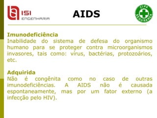 Imunodeficiência   Inabilidade do sistema de defesa do organismo humano para se proteger contra microorganismos invasores, tais como: vírus, bactérias, protozoários, etc.  Adquirida   Não é congênita como no caso de outras imunodeficiências. A AIDS não é causada espontaneamente, mas por um fator externo (a infecção pelo HIV).  AIDS 