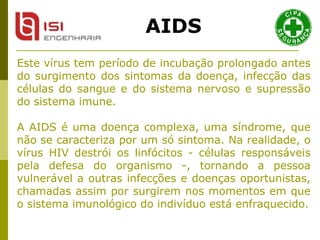 Este vírus tem período de incubação prolongado antes do surgimento dos sintomas da doença, infecção das células do sangue e do sistema nervoso e supressão do sistema imune. A AIDS é uma doença complexa, uma síndrome, que não se caracteriza por um só sintoma. Na realidade, o vírus HIV destrói os linfócitos - células responsáveis pela defesa do organismo -, tornando a pessoa vulnerável a outras infecções e doenças oportunistas, chamadas assim por surgirem nos momentos em que o sistema imunológico do indivíduo está enfraquecido. AIDS 
