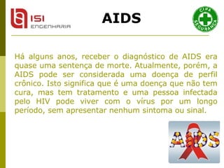 Há alguns anos, receber o diagnóstico de AIDS era quase uma sentença de morte. Atualmente, porém, a AIDS pode ser considerada uma doença de perfil crônico. Isto significa que é uma doença que não tem cura, mas tem tratamento e uma pessoa infectada pelo HIV pode viver com o vírus por um longo período, sem apresentar nenhum sintoma ou sinal.  AIDS 