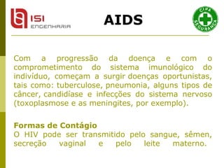 Com a progressão da doença e com o comprometimento do sistema imunológico do indivíduo, começam a surgir doenças oportunistas, tais como: tuberculose, pneumonia, alguns tipos de câncer, candidíase e infecções do sistema nervoso (toxoplasmose e as meningites, por exemplo).   Formas de Contágio O HIV pode ser transmitido pelo sangue, sêmen, secreção vaginal e pelo leite materno.   AIDS 