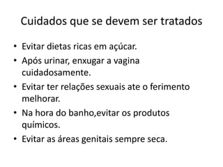 Cuidados que se devem ser tratadosEvitar dietas ricas em açúcar.Após urinar, enxugar a vagina cuidadosamente.Evitar ter relações sexuais ate o ferimento melhorar.Na hora do banho,evitar os produtos químicos.Evitar as áreas genitais sempre seca.