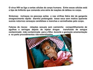 O vírus HIV se liga a certas células do corpo humano.  Entre essas células está o tipo de linfócito que comanda uma série de reações de defesa no corpo.	Sintomas:  inchaços no pescoço axilas  e nas virilhas febre dor de garganta  emagrecimento rápido  diarréia prolongada  tosse seca sem motivo aparente suores noturnos cansaços candidíase e manchas a vermelhadas pelo corpo.	Fatores de riscos:  relações sexuais sem camisinha  compartilhamento de agulhas e seringas depois de injetar drogas  transfusão de sangue contaminado  mãe contaminada  para o filho: durante a gestação amamentação  e  no parto procedimentos não-esterelizados.