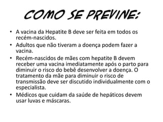 Como se previne:A vacina da Hepatite B deve ser feita em todos os recém-nascidos.Adultos que não tiveram a doença podem fazer a vacina.Recém-nascidos de mães com hepatite B devem receber uma vacina imediatamente após o parto para diminuir o risco do bebê desenvolver a doença. O tratamento da mãe para diminuir o risco de transmissão deve ser discutido individualmente com o especialista. Médicos que cuidam da saúde de hepáticos devem usar luvas e máscaras.