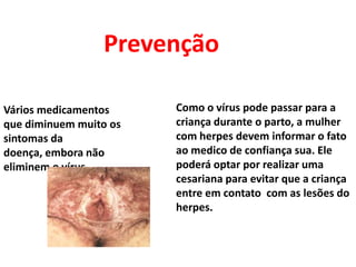 PrevençãoComo o vírus pode passar para a criança durante o parto, a mulher com herpes devem informar o fato ao medico de confiança sua. Ele poderá optar por realizar uma cesariana para evitar que a criança entre em contato  com as lesões do herpes.Vários medicamentos que diminuem muito os sintomas da doença, embora não eliminem o vírus.