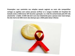 Prevenções: usar camisinha nas relações sexuais vaginais ou orais não compartilhar  seringas ou agulhas com outras pessoas verificar se o sangue recebido em hospitais foi testado conta a AIDS tomar AZT durante a gestação  se a mãe foi contaminada pelo HIV não amamentar  o bebê. A AIDS não tem cura mas tratamento para a pessoa viver mais tempo. Ela não morre de AIDS morre das doenças que a AIDS pode deixar infectar.