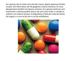 Se a pessoa não se tratar cerca de dois meses, depois aparecem feridas na pele, tem febre baixa, dor de garganta e outros sintomas. Os sinas desaparecem também em poucas semanas. Se a pessoa continuar sem tratamento, a doença poderá atacar, até anos mais tarde, o coração as artérias e os sistema nervoso. O diagnóstico é feito por meio de exame de sangue, e a cura se dá com o uso de antibióticos.