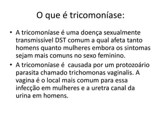 O que é tricomoníase:A tricomoníase é uma doença sexualmente transmissível DST comum a qual afeta tanto homens quanto mulheres embora os sintomas sejam mais comuns no sexo feminino.A tricomoníase é  causada por um protozoário parasita chamado trichomonas vaginalis. A vagina é o local mais comum para essa infecção em mulheres e a uretra canal da urina em homens.