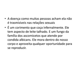 A doença como muitas pessoas acham ela não é trasmisiveis nas relações sexuaisÉ um corimento que coça infernalmente. Ele tem aspecto de leite talhado. E um fungo da família dos ascomicetos que atende por condidaalbicans. Ele mora dentro do nosso corpo e aproveita qualquer oportunidade para se reproduzir. 