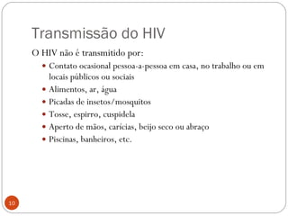 Transmissão do HIV O HIV não é transmitido por: Contato ocasional pessoa-a-pessoa em casa, no trabalho ou em locais públicos ou sociais Alimentos, ar, água Picadas de insetos/mosquitos Tosse, espirro, cuspidela Aperto de mãos, carícias, beijo seco ou abraço Piscinas, banheiros, etc. 