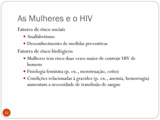 As Mulheres e o HIV Fatores de risco sociais Analfabetismo Desconhecimento de medidas preventivas Fatores de risco biológicos Mulheres tem risco duas vezes maior de contrair HIV de homens Fisiologia feminina (p. ex., menstruação, coito) Condições relacionadas à gravidez (p. ex., anemia, hemorragia) aumentam a necessidade de transfusão de sangue 