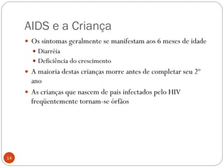 AIDS e a Criança Os sintomas geralmente se manifestam aos 6 meses de idade Diarréia Deficiência do crescimento A maioria destas crianças morre antes de completar seu 2º ano As crianças que nascem de pais infectados pelo HIV freqüentemente tornam-se órfãos 