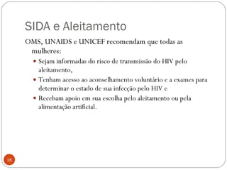 SIDA e Aleitamento OMS, UNAIDS e UNICEF recomendam que todas as mulheres: Sejam informadas do risco de transmissão do HIV pelo aleitamento, Tenham acesso ao aconselhamento voluntário e a exames para determinar o estado de sua infecção pelo HIV e Recebam apoio em sua escolha pelo aleitamento ou pela alimentação artificial. 