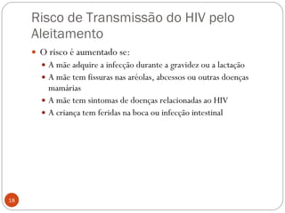 Risco de Transmissão do HIV pelo Aleitamento O risco é aumentado se: A mãe adquire a infecção durante a gravidez ou a lactação A mãe tem fissuras nas aréolas, abcessos ou outras doenças mamárias A mãe tem sintomas de doenças relacionadas ao HIV A criança tem feridas na boca ou infecção intestinal 