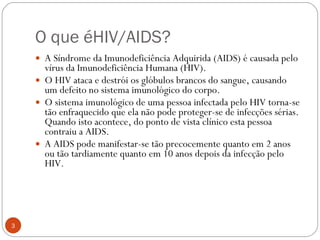 O que éHIV/AIDS? A Síndrome da Imunodeficiência Adquirida (AIDS) é causada pelo vírus da Imunodeficiência Humana (HIV). O HIV ataca e destrói os glóbulos brancos do sangue, causando um defeito no sistema imunológico do corpo. O sistema imunológico de uma pessoa infectada pelo HIV torna-se tão enfraquecido que ela não pode proteger-se de infecções sérias. Quando isto acontece, do ponto de vista clínico esta pessoa contraiu a AIDS. A AIDS pode manifestar-se tão precocemente quanto em 2 anos ou tão tardiamente quanto em 10 anos depois da infecção pelo HIV. 