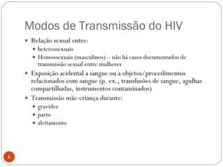 Modos de Transmissão do HIV Relação sexual entre: heterossexuais Homossexuais (masculinos) – não há casos documentados de transmissão sexual entre mulheres Exposição acidental a sangue ou a objetos/procedimentos relacionados com sangue (p. ex., transfusões de sangue, agulhas compartilhadas, instrumentos contaminados) Transmissão mãe-criança durante:  gravidez parto aleitamento 