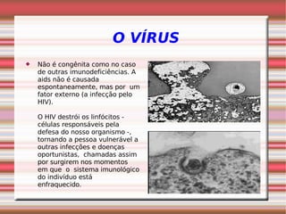 O VÍRUS
 Não é congênita como no caso
de outras imunodeficiências. A
aids não é causada
espontaneamente, mas por um
fator externo (a infecção pelo
HIV).
O HIV destrói os linfócitos -
células responsáveis pela
defesa do nosso organismo -,
tornando a pessoa vulnerável a
outras infecções e doenças
oportunistas, chamadas assim
por surgirem nos momentos
em que o sistema imunológico
do indivíduo está
enfraquecido. 
 