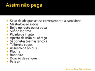  Sexo desde que se use corretamente a camisinha
 Masturbação a dois
 Beijo no rosto ou na boca
 Suor e lágrima
 Picada de inseto
 Aperto de mão ou abraço
 Sabonete/ toalha/ lençóis
 Talheres/ copos
 Assento de ônibus
 Piscina
 Banheiro
 Doação de sangue
 Pelo ar
Artemosfera Cia. de Artes
 