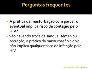  A prática da masturbação com parceiro
eventual implica risco de contágio pelo
HIV?
- Não havendo troca de sangue, sêmen ou
secreção, a prática da masturbação a dois
não implica qualquer risco de infecção pelo
HIV.
Artemosfera Cia. de Artes
 