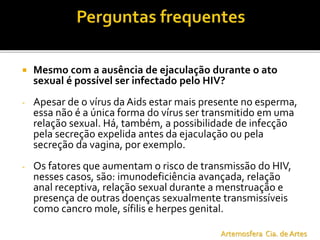  Mesmo com a ausência de ejaculação durante o ato
sexual é possível ser infectado pelo HIV?
- Apesar de o vírus da Aids estar mais presente no esperma,
essa não é a única forma do vírus ser transmitido em uma
relação sexual. Há, também, a possibilidade de infecção
pela secreção expelida antes da ejaculação ou pela
secreção da vagina, por exemplo.
- Os fatores que aumentam o risco de transmissão do HIV,
nesses casos, são: imunodeficiência avançada, relação
anal receptiva, relação sexual durante a menstruação e
presença de outras doenças sexualmente transmissíveis
como cancro mole, sífilis e herpes genital.
Artemosfera Cia. de Artes
 
