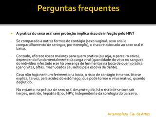  A prática do sexo oral sem proteção implica risco de infecção pelo HIV?
- Se comparado a outras formas de contágio (sexo vaginal, sexo anal e
compartilhamento de seringas, por exemplo), o risco relacionado ao sexo oral é
baixo.
- Contudo, oferece riscos maiores para quem pratica (ou seja, o parceiro ativo),
dependendo fundamentalmente da carga viral (quantidade do vírus no sangue)
do indivíduo infectado e se há presença de ferimentos na boca de quem pratica
(gengivites, aftas, machucados causados pela escova de dente).
- Caso não haja nenhum ferimento na boca, o risco de contágio é menor. Isto se
explica, talvez, pela acidez do estômago, que pode tornar o vírus inativo, quando
deglutido.
- No entanto, na prática de sexo oral desprotegido, há o risco de se contrair
herpes, uretrite, hepatite B, ou HPV, independente da sorologia do parceiro.
Artemosfera Cia. de Artes
 