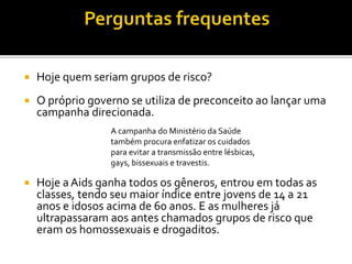  Hoje quem seriam grupos de risco?
 O próprio governo se utiliza de preconceito ao lançar uma
campanha direcionada.
 Hoje a Aids ganha todos os gêneros, entrou em todas as
classes, tendo seu maior índice entre jovens de 14 a 21
anos e idosos acima de 60 anos. E as mulheres já
ultrapassaram aos antes chamados grupos de risco que
eram os homossexuais e drogaditos.
A campanha do Ministério da Saúde
também procura enfatizar os cuidados
para evitar a transmissão entre lésbicas,
gays, bissexuais e travestis.
 