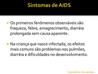  Os primeiros fenômenos observáveis são
fraqueza, febre, emagrecimento, diarréia
prolongada sem causa aparente.
 Na criança que nasce infectada, os efeitos
mais comuns são problemas nos pulmões,
diarréia e dificuldades no desenvolvimento.
Artemosfera Cia. de Artes
 
