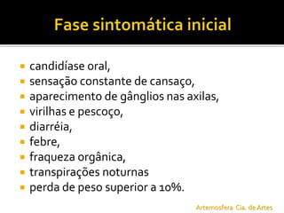  candidíase oral,
 sensação constante de cansaço,
 aparecimento de gânglios nas axilas,
 virilhas e pescoço,
 diarréia,
 febre,
 fraqueza orgânica,
 transpirações noturnas
 perda de peso superior a 10%.
Artemosfera Cia. de Artes
 