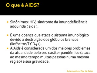  Sinônimos: HIV, síndrome da imunodeficiência
adquirida ( sida ).
 É uma doença que ataca o sistema imunológico
devido à destruição dos glóbulos brancos
(linfócitosT CD4+).
 A Aids é considerada um dos maiores problemas
da atualidade pelo seu caráter pandêmico (ataca
ao mesmo tempo muitas pessoas numa mesma
região) e sua gravidade.
Artemosfera Cia. de Artes
 