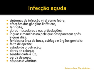  sintomas de infecção viral como febre,
 afecções dos gânglios linfáticos,
 faringite,
 dores musculares e nas articulações;
 ínguas e manchas na pele que desaparecem após
alguns dias;
 feridas na área da boca, esôfago e órgãos genitais;
 falta de apetite;
 estado de prostração;
 dores de cabeça;
 sensibilidade à luz;
 perda de peso;
 náuseas e vômitos.
Artemosfera Cia. de Artes
 