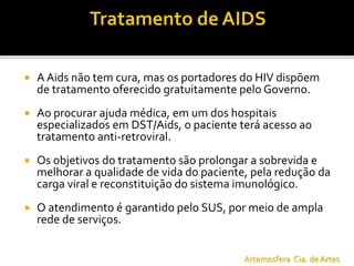  A Aids não tem cura, mas os portadores do HIV dispõem
de tratamento oferecido gratuitamente pelo Governo.
 Ao procurar ajuda médica, em um dos hospitais
especializados em DST/Aids, o paciente terá acesso ao
tratamento anti-retroviral.
 Os objetivos do tratamento são prolongar a sobrevida e
melhorar a qualidade de vida do paciente, pela redução da
carga viral e reconstituição do sistema imunológico.
 O atendimento é garantido pelo SUS, por meio de ampla
rede de serviços.
Artemosfera Cia. de Artes
 