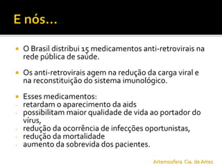  O Brasil distribui 15 medicamentos anti-retrovirais na
rede pública de saúde.
 Os anti-retrovirais agem na redução da carga viral e
na reconstituição do sistema imunológico.
 Esses medicamentos:
- retardam o aparecimento da aids
- possibilitam maior qualidade de vida ao portador do
vírus,
- redução da ocorrência de infecções oportunistas,
- redução da mortalidade
- aumento da sobrevida dos pacientes.
Artemosfera Cia. de Artes
 