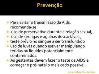  Para evitar a transmissão da Aids,
recomenda-se:
 uso de preservativo durante a relação sexual,
 uso de seringas e agulhas descartáveis,
 teste prévio no sangue a ser transfundido
 uso de luvas quando estiver manipulando
feridas ou líquidos potencialmente
contaminados.
 As gestantes devem fazer o teste deAIDS e
começar o pré-natal o mais cedo possível.
Artemosfera Cia. de Artes
 