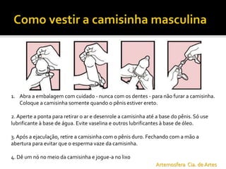 1. Abra a embalagem com cuidado - nunca com os dentes - para não furar a camisinha.
Coloque a camisinha somente quando o pênis estiver ereto.
2. Aperte a ponta para retirar o ar e desenrole a camisinha até a base do pênis. Só use
lubrificante à base de água. Evite vaselina e outros lubrificantes à base de óleo.
3. Após a ejaculação, retire a camisinha com o pênis duro. Fechando com a mão a
abertura para evitar que o esperma vaze da camisinha.
4. Dê um nó no meio da camisinha e jogue-a no lixo
Artemosfera Cia. de Artes
 