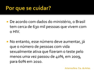  De acordo com dados do ministério, o Brasil
tem cerca de 630 mil pessoas que vivem com
o HIV.
 No entanto, esse número deve aumentar, já
que o número de pessoas com vida
sexualmente ativa que fizeram o teste pelo
menos uma vez passou de 40%, em 2009,
para 60% em 2010.
Artemosfera Cia. de Artes
 