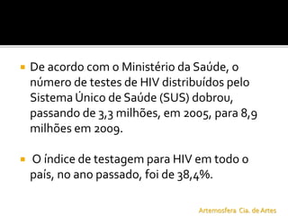  De acordo com o Ministério da Saúde, o
número de testes de HIV distribuídos pelo
Sistema Único de Saúde (SUS) dobrou,
passando de 3,3 milhões, em 2005, para 8,9
milhões em 2009.
 O índice de testagem para HIV em todo o
país, no ano passado, foi de 38,4%.
Artemosfera Cia. de Artes
 