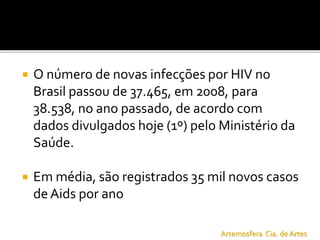  O número de novas infecções por HIV no
Brasil passou de 37.465, em 2008, para
38.538, no ano passado, de acordo com
dados divulgados hoje (1º) pelo Ministério da
Saúde.
 Em média, são registrados 35 mil novos casos
deAids por ano
Artemosfera Cia. de Artes
 