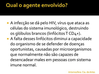  A infecção se dá pelo HIV, vírus que ataca as
células do sistema imunológico, destruindo
os glóbulos brancos (linfócitosT CD4+).
 A falta desses linfócitos diminui a capacidade
do organismo de se defender de doenças
oportunistas, causadas por microorganismos
que normalmente não são capazes de
desencadear males em pessoas com sistema
imune normal.
Artemosfera Cia. de Artes
 
