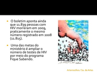  O boletim aponta ainda
que 11.839 pessoas com
HIV morreram em 2009,
praticamente o mesmo
número registrado em 2008
(11.815).
 Uma das metas do
ministério é ampliar o
número de testes de HIV
por meio do programa
Fique Sabendo.
Artemosfera Cia. de Artes
 