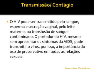  O HIV pode ser transmitido pelo sangue,
esperma e secreção vaginal, pelo leite
materno, ou transfusão de sangue
contaminado. O portador do HIV, mesmo
sem apresentar os sintomas daAIDS, pode
transmitir o vírus, por isso, a importância do
uso de preservativo em todas as relações
sexuais.
Artemosfera Cia. de Artes
 