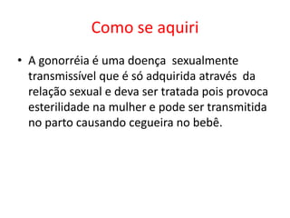 Como se aquiri
• A gonorréia é uma doença sexualmente
  transmissível que é só adquirida através da
  relação sexual e deva ser tratada pois provoca
  esterilidade na mulher e pode ser transmitida
  no parto causando cegueira no bebê.
 