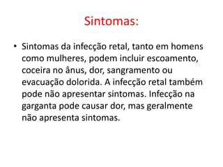 Sintomas:
• Sintomas da infecção retal, tanto em homens
  como mulheres, podem incluir escoamento,
  coceira no ânus, dor, sangramento ou
  evacuação dolorida. A infecção retal também
  pode não apresentar sintomas. Infecção na
  garganta pode causar dor, mas geralmente
  não apresenta sintomas.
 